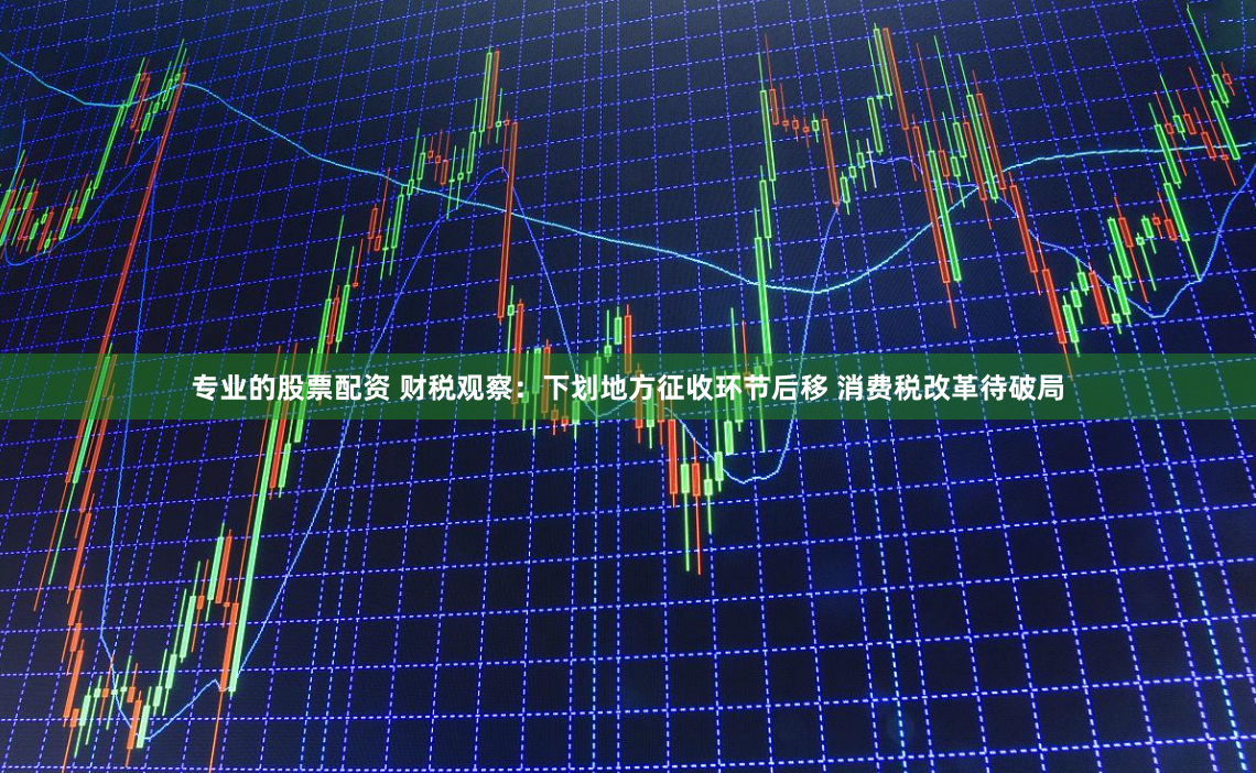专业的股票配资 财税观察：下划地方征收环节后移 消费税改革待破局