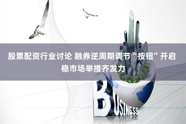 股票配资行业讨论 融券逆周期调节“按钮”开启 稳市场举措齐发力