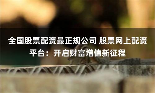 全国股票配资最正规公司 股票网上配资平台：开启财富增值新征程