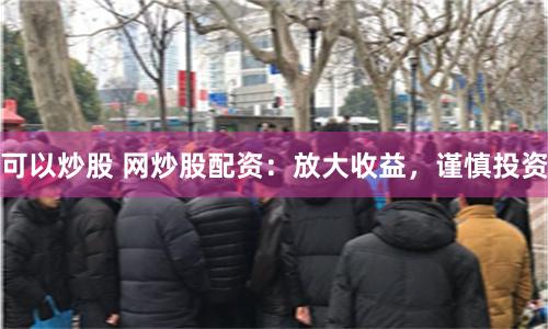 可以炒股 网炒股配资：放大收益，谨慎投资