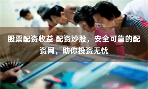 股票配资收益 配资炒股，安全可靠的配资网，助你投资无忧