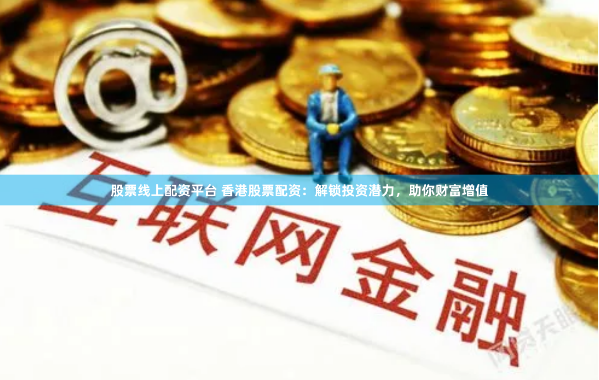 股票线上配资平台 香港股票配资：解锁投资潜力，助你财富增值