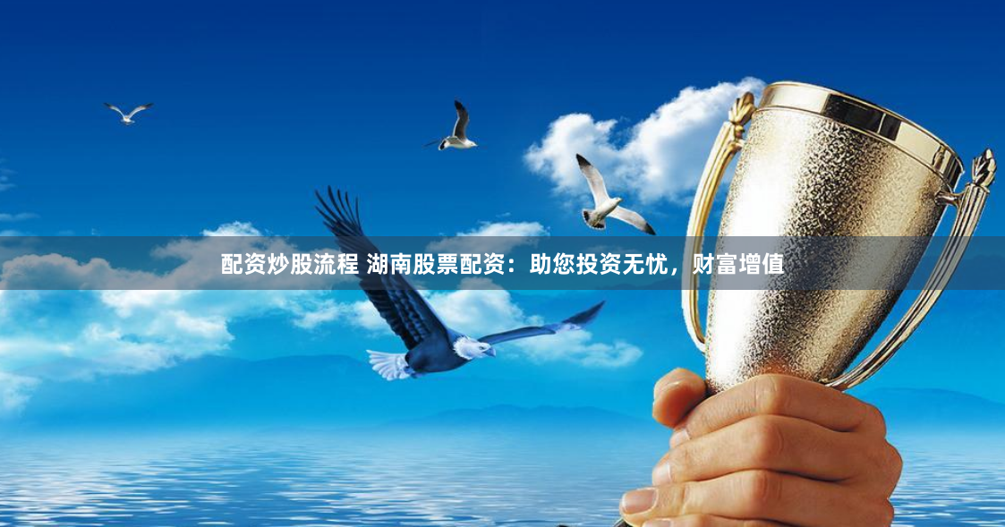 配资炒股流程 湖南股票配资：助您投资无忧，财富增值