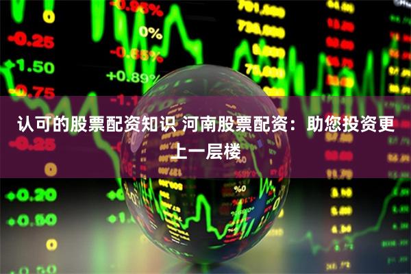 认可的股票配资知识 河南股票配资：助您投资更上一层楼