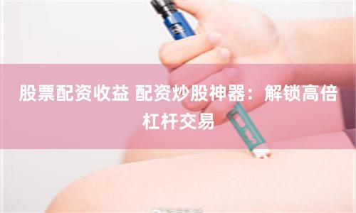 股票配资收益 配资炒股神器：解锁高倍杠杆交易