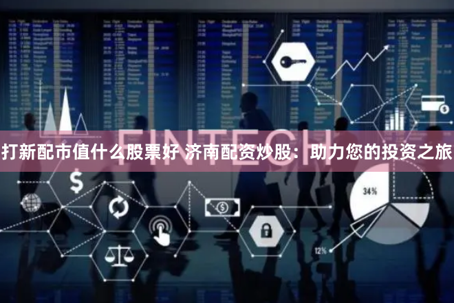 打新配市值什么股票好 济南配资炒股：助力您的投资之旅