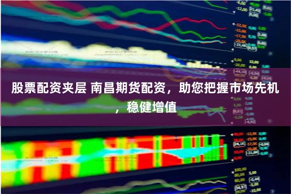 股票配资夹层 南昌期货配资，助您把握市场先机，稳健增值