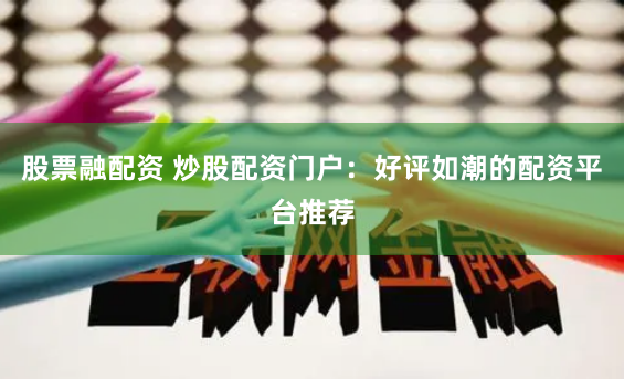 股票融配资 炒股配资门户：好评如潮的配资平台推荐