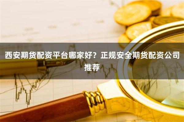西安期货配资平台哪家好？正规安全期货配资公司推荐